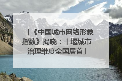 《中国城市网络形象指数》揭晓：十堰城市治理维度全国居首