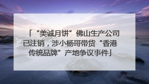 “美诚月饼”佛山生产公司已注销，涉小杨哥带货“香港传统品牌”产地争议事件