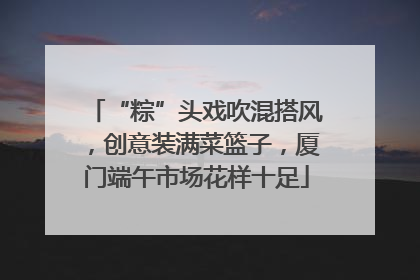 “粽”头戏吹混搭风，创意装满菜篮子，厦门端午市场花样十足