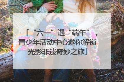 “六一”遇“端午”，青少年活动中心邀你解锁光影非遗奇妙之旅