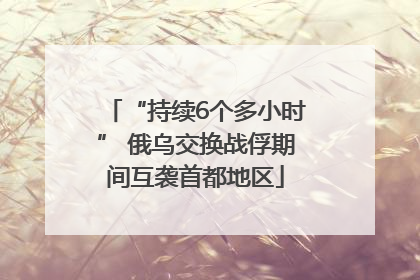 “持续6个多小时” 俄乌交换战俘期间互袭首都地区
