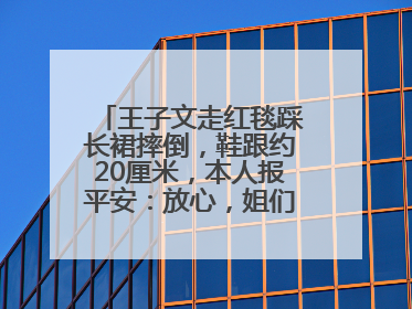 王子文走红毯踩长裙摔倒，鞋跟约20厘米，本人报平安：放心，姐们儿练过