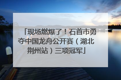 现场燃爆了！石首市勇夺中国龙舟公开赛（湖北荆州站）三项冠军