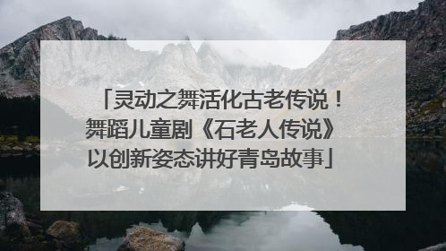 灵动之舞活化古老传说！舞蹈儿童剧《石老人传说》以创新姿态讲好青岛故事