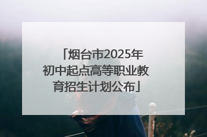 烟台市2025年初中起点高等职业教育招生计划公布