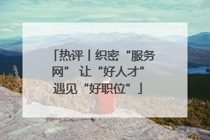 热评丨织密“服务网” 让“好人才”遇见“好职位”