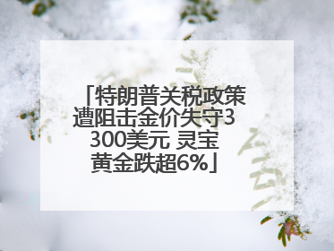 特朗普关税政策遭阻击金价失守3300美元 灵宝黄金跌超6%
