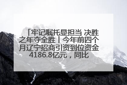 牢记嘱托显担当 决胜之年夺全胜丨今年前四个月辽宁招商引资到位资金4186.8亿元，同比增长17.4%