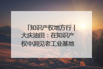 知识产权地方行｜大庆油田：在知识产权中洞见老工业基地的 “创新密码”