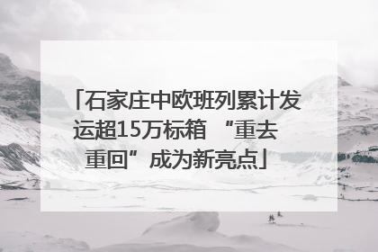 石家庄中欧班列累计发运超15万标箱 “重去重回”成为新亮点