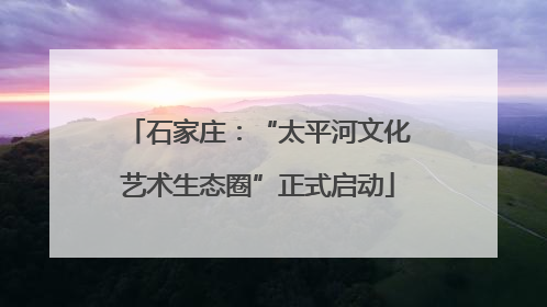 石家庄：“太平河文化艺术生态圈”正式启动