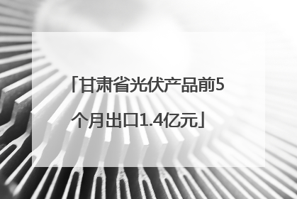 甘肃省光伏产品前5个月出口1.4亿元