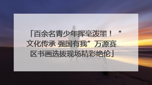 百余名青少年挥毫泼墨！“文化传承 强国有我”万源赛区书画选拔现场精彩绝伦