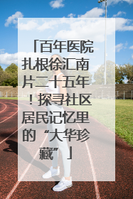百年医院扎根徐汇南片二十五年！探寻社区居民记忆里的“大华珍藏”