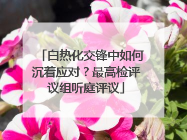 白热化交锋中如何沉着应对？最高检评议组听庭评议