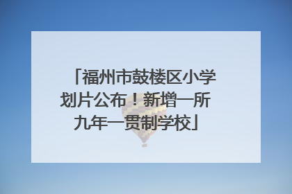 福州市鼓楼区小学划片公布！新增一所九年一贯制学校