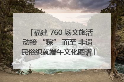 福建 760 场文旅活动接 “粽” 而至 非遗民俗织就端午文化图谱