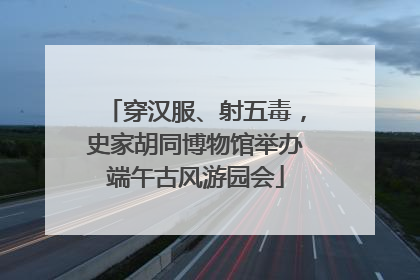 穿汉服、射五毒，史家胡同博物馆举办端午古风游园会