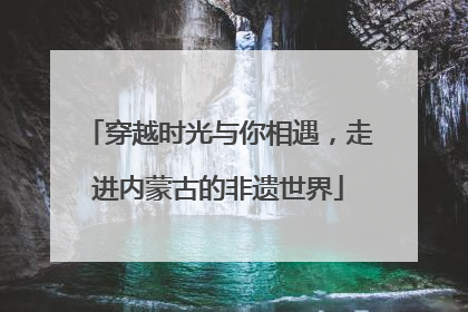 穿越时光与你相遇，走进内蒙古的非遗世界
