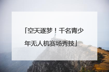 空天逐梦！千名青少年无人机赛场秀技