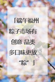 端午福州粽子市场有创意 品类多口味更放“粽”