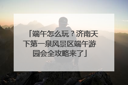 端午怎么玩？济南天下第一泉风景区端午游园会全攻略来了