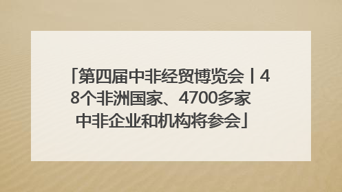 第四届中非经贸博览会丨48个非洲国家、4700多家中非企业和机构将参会