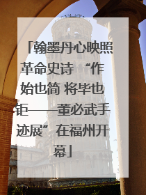 翰墨丹心映照革命史诗 “作始也简 将毕也钜——董必武手迹展”在福州开幕