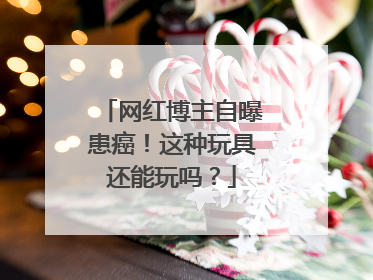 网红博主自曝患癌！这种玩具还能玩吗？