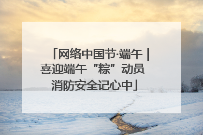 网络中国节·端午｜喜迎端午“粽”动员 消防安全记心中