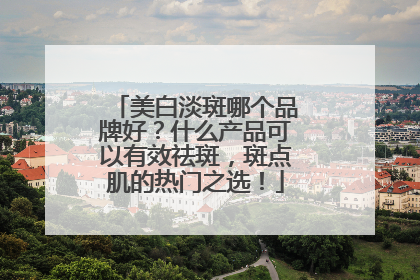 美白淡斑哪个品牌好？什么产品可以有效祛斑，斑点肌的热门之选！