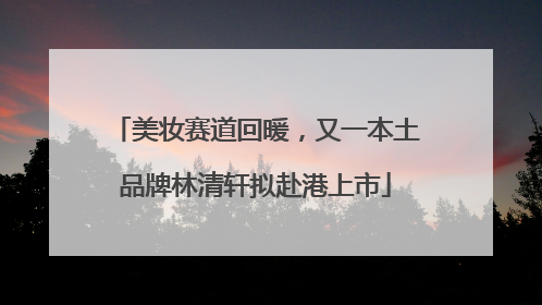 美妆赛道回暖，又一本土品牌林清轩拟赴港上市