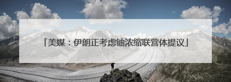 美媒：伊朗正考虑铀浓缩联营体提议