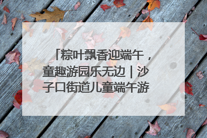 粽叶飘香迎端午，童趣游园乐无边｜沙子口街道儿童端午游园活动圆满落幕