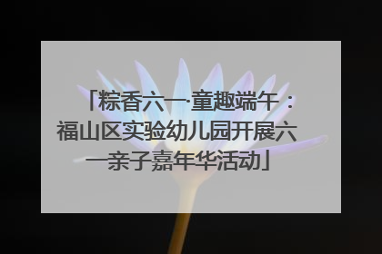 粽香六一·童趣端午：福山区实验幼儿园开展六一亲子嘉年华活动