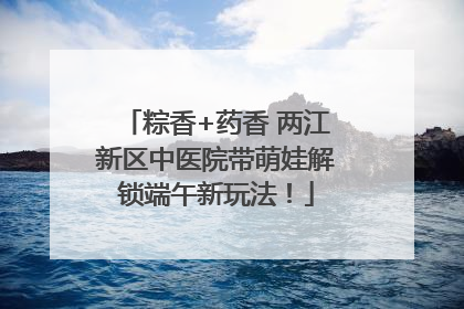 粽香+药香 两江新区中医院带萌娃解锁端午新玩法！