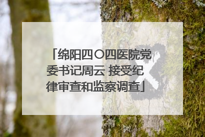 绵阳四〇四医院党委书记周云 接受纪律审查和监察调查