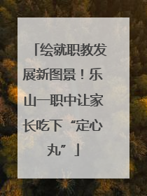 绘就职教发展新图景！乐山一职中让家长吃下“定心丸”