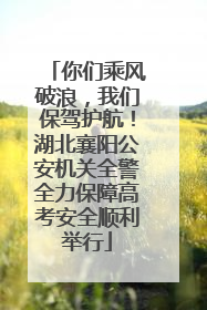 你们乘风破浪，我们保驾护航！湖北襄阳公安机关全警全力保障高考安全顺利举行