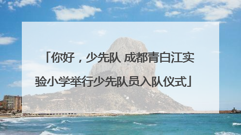 你好，少先队 成都青白江实验小学举行少先队员入队仪式