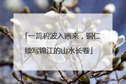 一篙碧波入画来，铜仁续写锦江的山水长卷