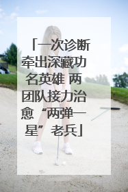 一次诊断牵出深藏功名英雄 两团队接力治愈“两弹一星”老兵