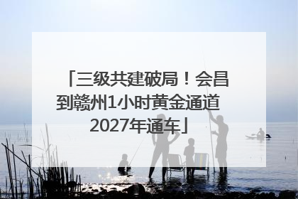 三级共建破局！会昌到赣州1小时黄金通道2027年通车