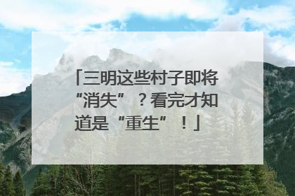 三明这些村子即将“消失”？看完才知道是“重生”！