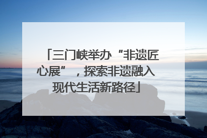 三门峡举办“非遗匠心展”，探索非遗融入现代生活新路径