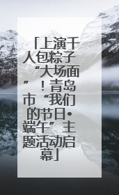 上演千人包粽子“大场面”！青岛市“我们的节日•端午”主题活动启幕