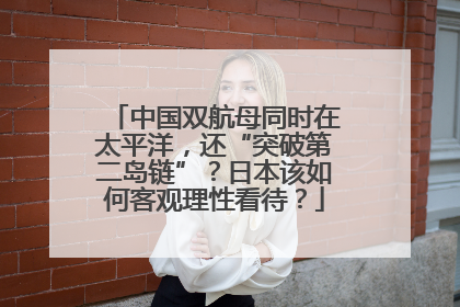 中国双航母同时在太平洋，还“突破第二岛链”？日本该如何客观理性看待？