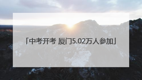 中考开考 厦门5.02万人参加