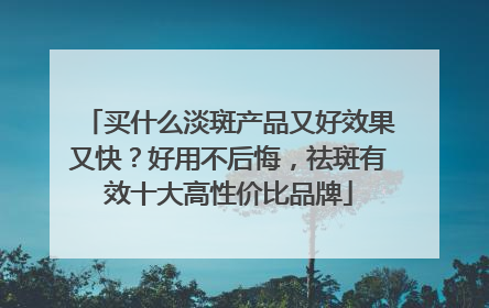 买什么淡斑产品又好效果又快？好用不后悔，祛斑有效十大高性价比品牌
