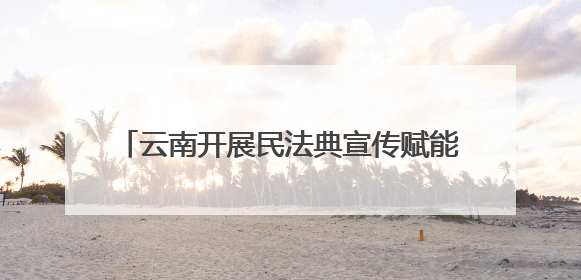 云南开展民法典宣传赋能边疆高质量发展 法治种子在云岭大地生根发芽